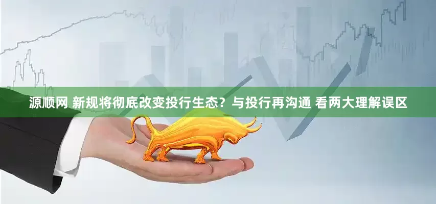 源顺网 新规将彻底改变投行生态？与投行再沟通 看两大理解误区