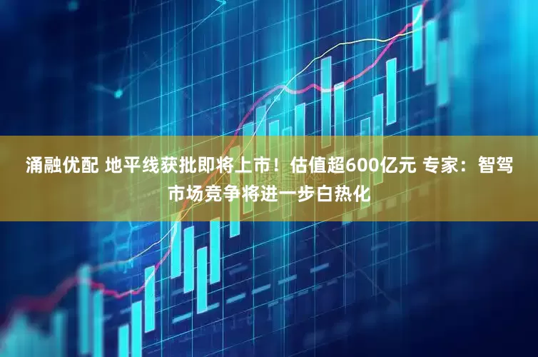 涌融优配 地平线获批即将上市！估值超600亿元 专家：智驾市场竞争将进一步白热化