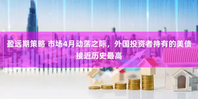 盈远期策略 市场4月动荡之际，外国投资者持有的美债接近历史最高