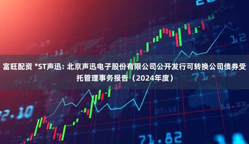 富旺配资 *ST声迅: 北京声迅电子股份有限公司公开发行可转换公司债券受托管理事务报告(2024年度)