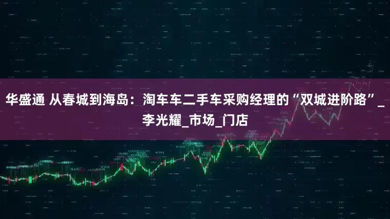 华盛通 从春城到海岛：淘车车二手车采购经理的“双城进阶路”_李光耀_市场_门店