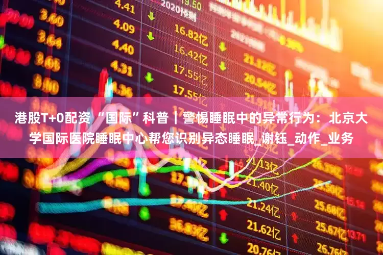 港股T+0配资 “国际”科普｜警惕睡眠中的异常行为：北京大学国际医院睡眠中心帮您识别异态睡眠_谢钰_动作_业务