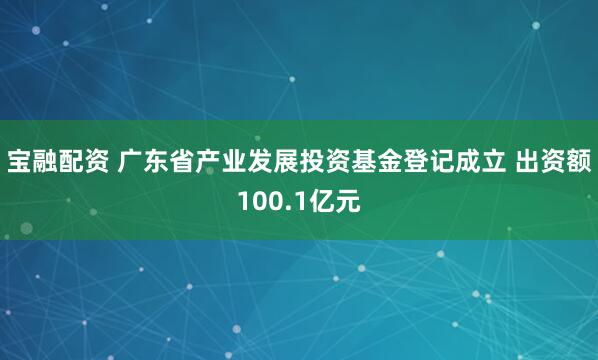 宝融配资 广东省产业发展投资基金登记成立 出资额100.1亿元