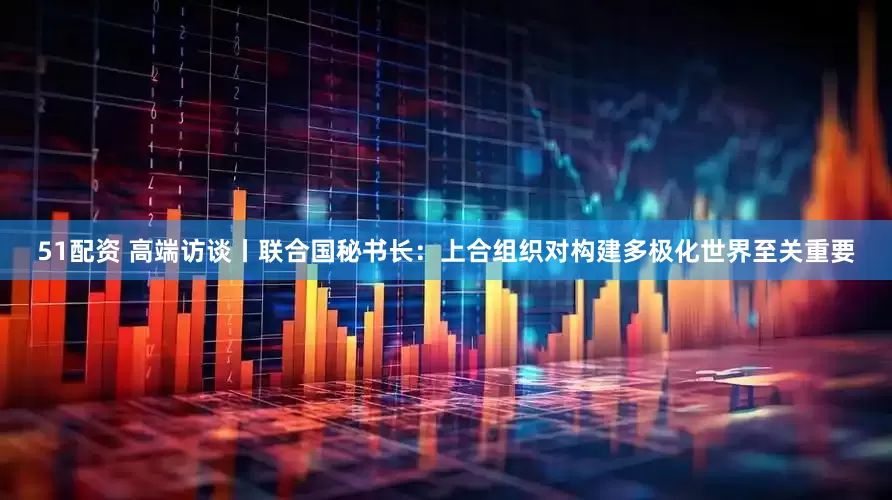 51配资 高端访谈丨联合国秘书长：上合组织对构建多极化世界至关重要