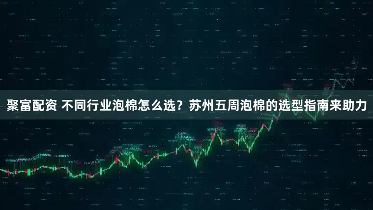 聚富配资 不同行业泡棉怎么选？苏州五周泡棉的选型指南来助力