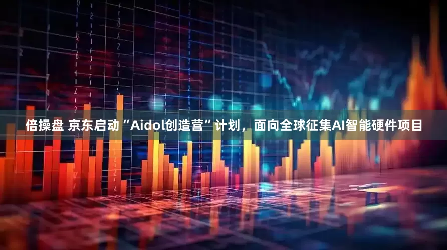 倍操盘 京东启动“Aidol创造营”计划，面向全球征集AI智能硬件项目
