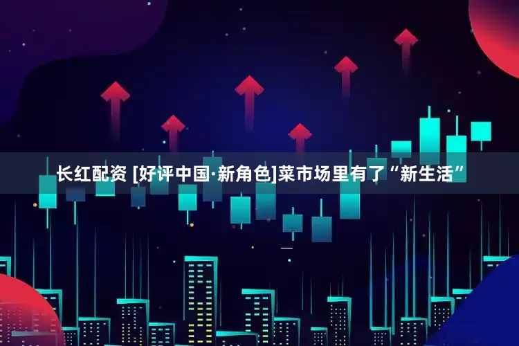 长红配资 [好评中国·新角色]菜市场里有了“新生活”